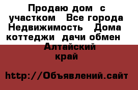 Продаю дом, с участком - Все города Недвижимость » Дома, коттеджи, дачи обмен   . Алтайский край